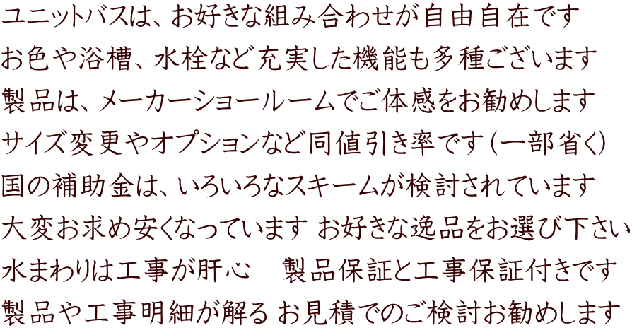 ユニットバスは、お好きな組み合わせが自由自在です お色や浴槽、水栓など充実した機能も多種ございます 製品は、メーカーショールームでご体感をお勧めします サイズ変更やオプションなど同値引き率です（一部省く） 国の補助金は、いろいろなスキームが検討されています 大変お求め安くなっています お好きな逸品をお選び下さい 水まわりは工事が肝心　製品保証と工事保証付きです 製品や工事明細が解る お見積でのご検討お勧めします