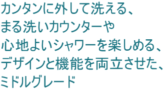 カンタンに外して洗える、 まる洗いカウンターや 心地よいシャワーを楽しめる、 デザインと機能を両立させた、 ミドルグレード