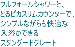 フルフォールシャワーと、 とるピカスリムカウンターで、 シンプルながらも快適な 入浴ができる スタンダードグレード