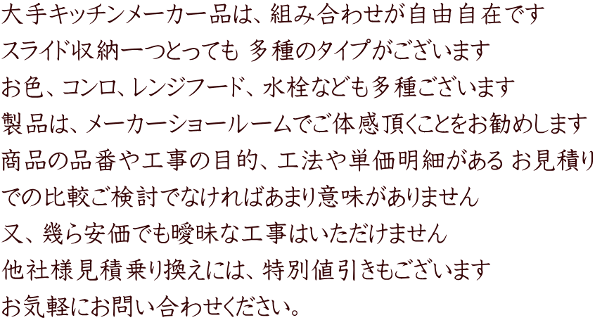 大手キッチンメーカー品は、組み合わせが自由自在です スライド収納一つとっても 多種のタイプがございます お色、コンロ、レンジフード、水栓なども多種ございます 製品は、メーカーショールームでご体感頂くことをお勧めします 商品の品番や工事の目的、工法や単価明細がある お見積り での比較ご検討でなければあまり意味がありません 又、幾ら安価でも曖昧な工事はいただけません 他社様見積乗り換えには、特別値引きもございます お気軽にお問い合わせください。