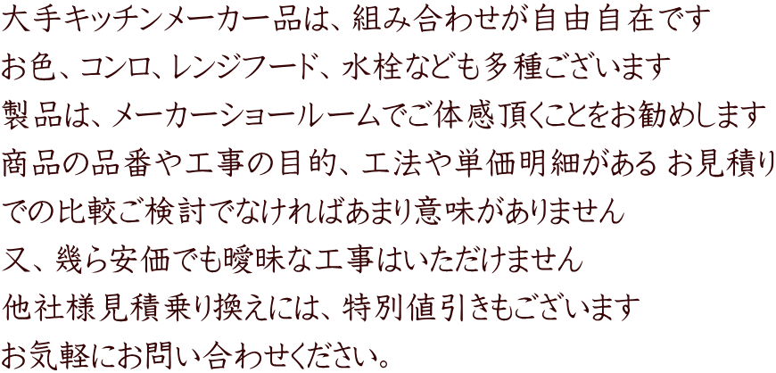 大手キッチンメーカー品は、組み合わせが自由自在です お色、コンロ、レンジフード、水栓なども多種ございます 製品は、メーカーショールームでご体感頂くことをお勧めします 商品の品番や工事の目的、工法や単価明細がある お見積り での比較ご検討でなければあまり意味がありません 又、幾ら安価でも曖昧な工事はいただけません 他社様見積乗り換えには、特別値引きもございます お気軽にお問い合わせください。