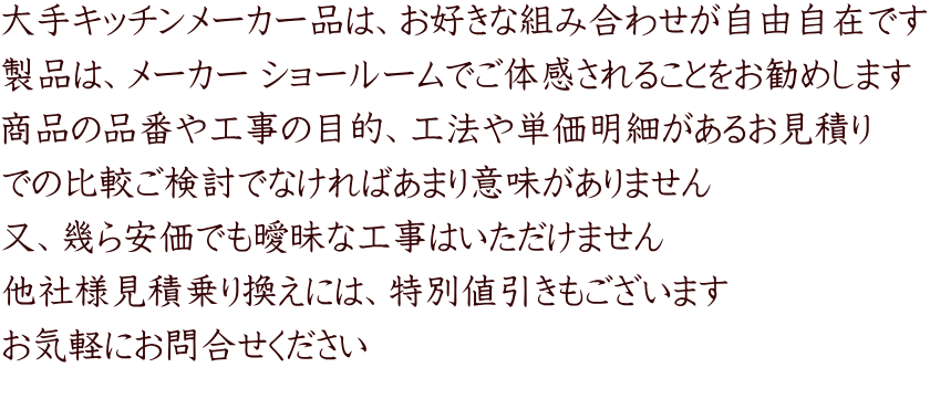 大手キッチンメーカー品は、お好きな組み合わせが自由自在です 製品は、メーカー ショールームでご体感されることをお勧めします 商品の品番や工事の目的、工法や単価明細があるお見積り での比較ご検討でなければあまり意味がありません 又、幾ら安価でも曖昧な工事はいただけません 他社様見積乗り換えには、特別値引きもございます お気軽にお問合せください 
