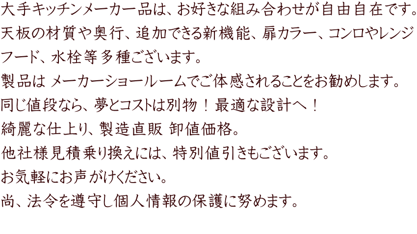 大手キッチンメーカー品は、お好きな組み合わせが自由自在です。 天板の材質や奥行、追加できる新機能、扉カラー、コンロやレンジ フード、水栓等多種ございます。 製品は メーカーショールームでご体感されることをお勧めします。 同じ値段なら、夢とコストは別物！最適な設計へ！ 綺麗な仕上り、製造直販 卸値価格。 他社様見積乗り換えには、特別値引きもございます。 お気軽にお声がけください。 尚、法令を遵守し個人情報の保護に努めます。 