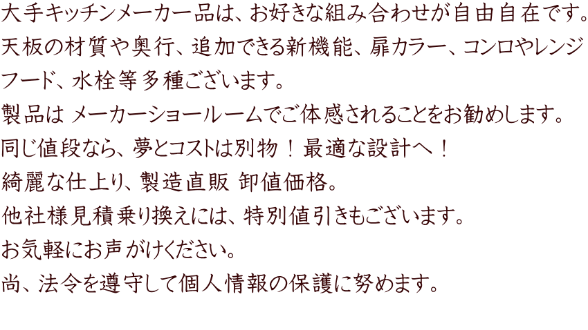 大手キッチンメーカー品は、お好きな組み合わせが自由自在です。 天板の材質や奥行、追加できる新機能、扉カラー、コンロやレンジ フード、水栓等多種ございます。 製品は メーカーショールームでご体感されることをお勧めします。 同じ値段なら、夢とコストは別物！最適な設計へ！ 綺麗な仕上り、製造直販 卸値価格。 他社様見積乗り換えには、特別値引きもございます。 お気軽にお声がけください。 尚、法令を遵守して個人情報の保護に努めます。 