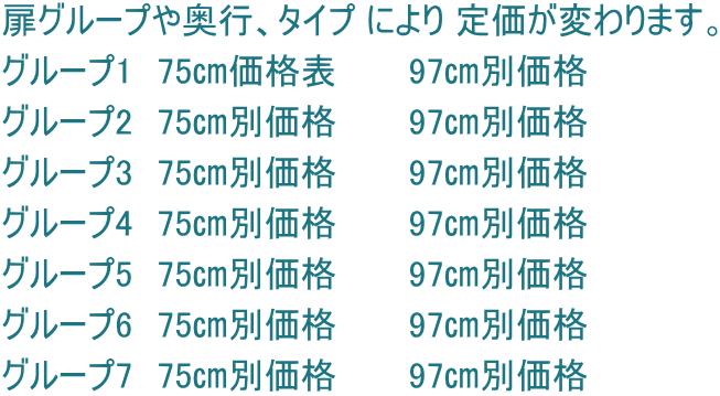 扉グループや奥行、タイプ により 定価が変わります。 グループ1　75㎝価格表　　　97㎝別価格 グループ2　75㎝別価格　　　97㎝別価格 グループ3　75㎝別価格　　　97㎝別価格 グループ4　75㎝別価格　　　97㎝別価格 グループ5　75㎝別価格　　　97㎝別価格 グループ6　75㎝別価格　　　97㎝別価格 グループ7　75㎝別価格　　　97㎝別価格