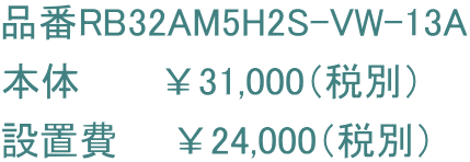 品番RB32AM5H2S-VW-13A 本体　　　￥31,000（税別） 設置費　　￥24,000（税別）