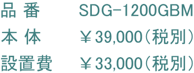品 番       SDG-1200GBM 本 体　　　￥39,000（税別） 設置費　　￥33,000（税別）