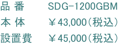 品 番       SDG-1200GBM 本 体　　　￥43,000（税込） 設置費　　￥45,000（税込）