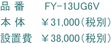 品 番      FY-13UG6V 本 体　　￥31,000（税別） 設置費　￥38,000（税別）