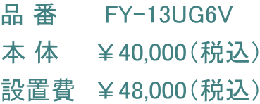 品 番      FY-13UG6V 本 体　　￥40,000（税込） 設置費　￥48,000（税込）