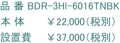 品 番 BDR-3Hl-6016TNBK 本 体　　　￥22,000（税別） 設置費　　￥37,000（税別）