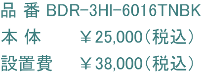 品 番 BDR-3Hl-6016TNBK 本 体　　　￥25,000（税込） 設置費　　￥38,000（税込）
