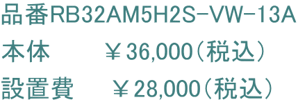 品番RB32AM5H2S-VW-13A 本体　　　￥36,000（税込） 設置費　　￥28,000（税込）