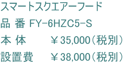 スマートスクエアーフード 品 番 FY-6HZC5-S 本 体　　　￥35,000（税別） 設置費　　￥38,000（税別）