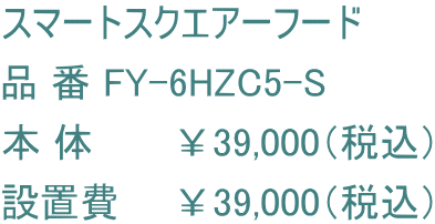 スマートスクエアーフード 品 番 FY-6HZC5-S 本 体　　　￥39,000（税込） 設置費　　￥39,000（税込）