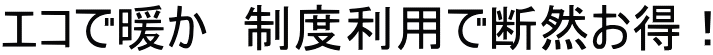 エコで暖か　制度利用で断然お得！