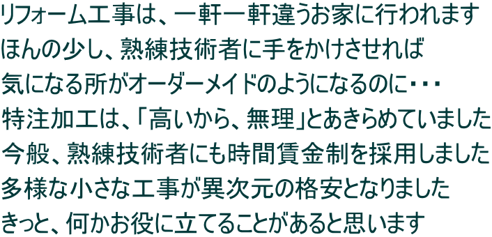 リフォーム工事は、一軒一軒違うお家に行われます ほんの少し、熟練技術者に手をかけさせれば 気になる所がオーダーメイドのようになるのに・・・ 特注加工は、「高いから、無理」とあきらめていました 今般、熟練技術者にも時間賃金制を採用しました 多様な小さな工事が異次元の格安となりました きっと、何かお役に立てることがあると思います