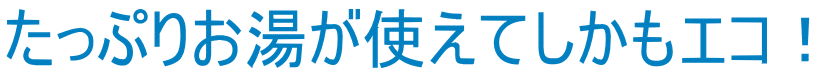 たっぷりお湯が使えてしかもエコ！
