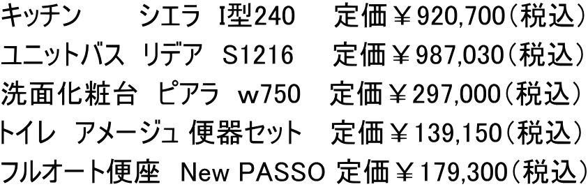 キッチン　　　シエラ　I型240　　定価￥920,700（税込） ユニットバス　リデア　S1216　　定価￥987,030（税込） 洗面化粧台　ピアラ　ｗ750　 定価￥297,000（税込） トイレ　アメージュ 便器セット 　定価￥139,150（税込） フルオート便座　New PASSO 定価￥179,300（税込）