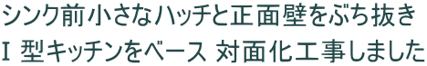 シンク前小さなハッチと正面壁をぶち抜き Ⅰ型キッチンをベース 対面化工事しました