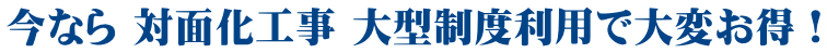 今なら 対面化工事 大型制度利用で大変お得！