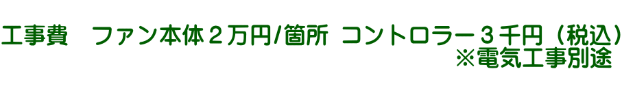  工事費　ファン本体２万円/箇所 コントロラー３千円（税込） 　　　　　　　　　　　　　　　　　　 　 ※電気工事別途 