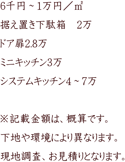 6千円～1万円／㎡ 据え置き下駄箱　2万 ドア扉2.8万 ミニキッチン3万 システムキッチン4～7万  ※記載金額は、概算です。 下地や環境により異なります。 現地調査、お見積りとなります。