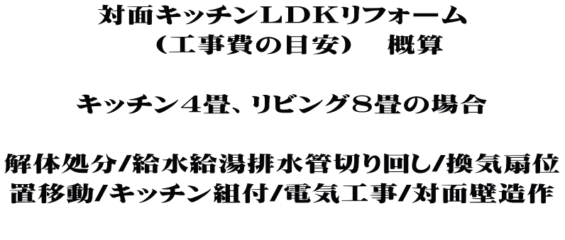 対面キッチンＬＤＫリフォーム 　（工事費の目安）　概算  キッチン4畳、リビング8畳の場合  解体処分/給水給湯排水管切り回し/換気扇位 置移動/キッチン組付/電気工事/対面壁造作 