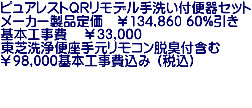 ピュアレストＱＲリモデル手洗い付便器セット メーカー製品定価　￥134,860 60%引き 基本工事費    ￥33,000 東芝洗浄便座手元リモコン脱臭付含む ￥98,000基本工事費込み （税込）   