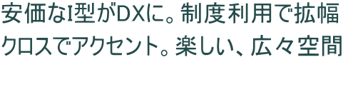 安価なI型がDXに。制度利用で拡幅 クロスでアクセント。楽しい、広々空間 