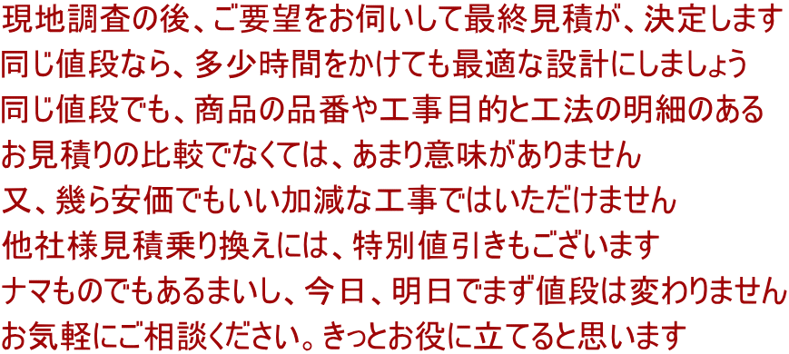 現地調査の後、ご要望をお伺いして最終見積が、決定します 同じ値段なら、多少時間をかけても最適な設計にしましょう 同じ値段でも、商品の品番や工事目的と工法の明細のある お見積りの比較でなくては、あまり意味がありません 又、幾ら安価でもいい加減な工事ではいただけません 他社様見積乗り換えには、特別値引きもございます ナマものでもあるまいし、今日、明日でまず値段は変わりません お気軽にご相談ください。きっとお役に立てると思います