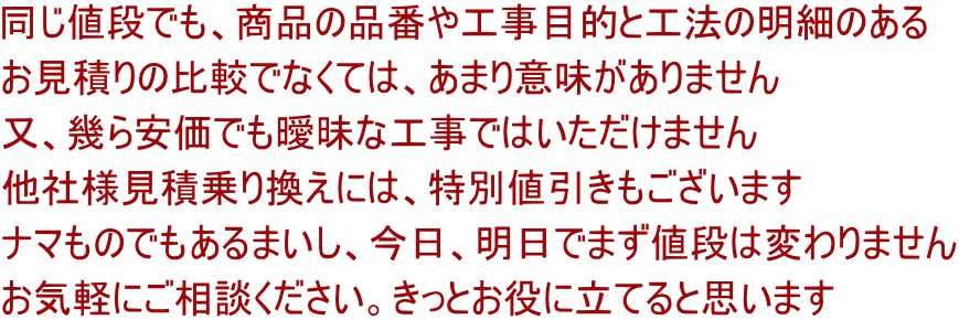 同じ値段でも、商品の品番や工事目的と工法の明細のある お見積りの比較でなくては、あまり意味がありません 又、幾ら安価でも曖昧な工事ではいただけません 他社様見積乗り換えには、特別値引きもございます ナマものでもあるまいし、今日、明日でまず値段は変わりません お気軽にご相談ください。きっとお役に立てると思います