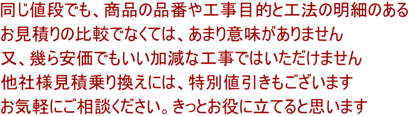 同じ値段でも、商品の品番や工事目的と工法の明細のある お見積りの比較でなくては、あまり意味がありません 又、幾ら安価でもいい加減な工事ではいただけません 他社様見積乗り換えには、特別値引きもございます お気軽にご相談ください。きっとお役に立てると思います