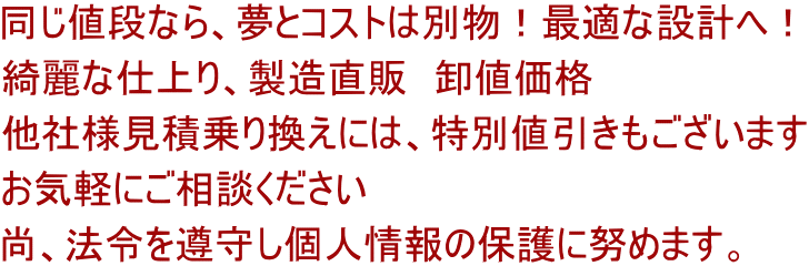 同じ値段なら、夢とコストは別物！最適な設計へ！ 綺麗な仕上り、製造直販　卸値価格 他社様見積乗り換えには、特別値引きもございます お気軽にご相談ください 尚、法令を遵守し個人情報の保護に努めます。