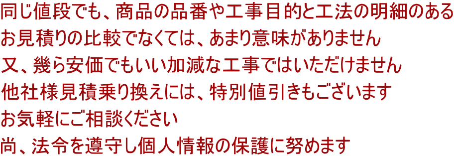 同じ値段でも、商品の品番や工事目的と工法の明細のある お見積りの比較でなくては、あまり意味がありません 又、幾ら安価でもいい加減な工事ではいただけません 他社様見積乗り換えには、特別値引きもございます お気軽にご相談ください 尚、法令を遵守し個人情報の保護に努めます