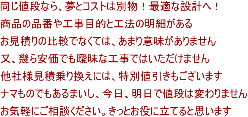 同じ値段なら、夢とコストは別物！最適な設計へ！ 商品の品番や工事目的と工法の明細がある お見積りの比較でなくては、あまり意味がありません 又、幾ら安価でも曖昧な工事ではいただけません 他社様見積乗り換えには、特別値引きもございます ナマものでもあるまいし、今日、明日で値段は変わりません お気軽にご相談ください。きっとお役に立てると思います
