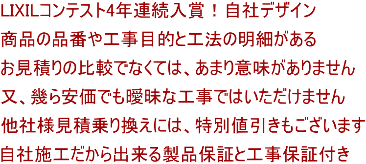 LIXILコンテスト4年連続入賞！自社デザイン 商品の品番や工事目的と工法の明細がある お見積りの比較でなくては、あまり意味がありません 又、幾ら安価でも曖昧な工事ではいただけません 他社様見積乗り換えには、特別値引きもございます 自社施工だから出来る製品保証と工事保証付き