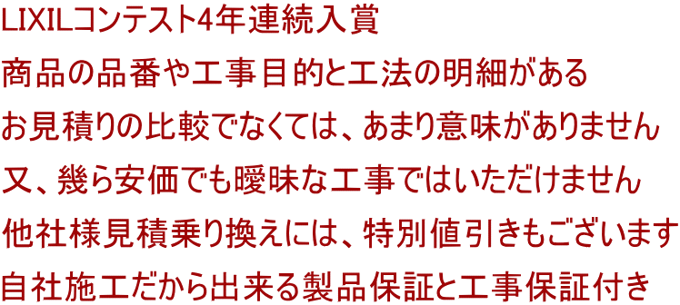 LIXILコンテスト4年連続入賞 商品の品番や工事目的と工法の明細がある お見積りの比較でなくては、あまり意味がありません 又、幾ら安価でも曖昧な工事ではいただけません 他社様見積乗り換えには、特別値引きもございます 自社施工だから出来る製品保証と工事保証付き