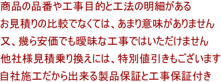 商品の品番や工事目的と工法の明細がある お見積りの比較でなくては、あまり意味がありません 又、幾ら安価でも曖昧な工事ではいただけません 他社様見積乗り換えには、特別値引きもございます 自社施工だから出来る製品保証と工事保証付き