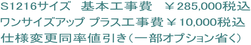 S1216サイズ　基本工事費　￥285,000税込 ワンサイズアップ プラス工事費￥10,000税込 仕様変更同率値引き（一部オプション省く）