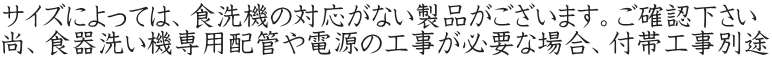 サイズによっては、食洗機の対応がない製品がございます。ご確認下さい 尚、食器洗い機専用配管や電源の工事が必要な場合、付帯工事別途