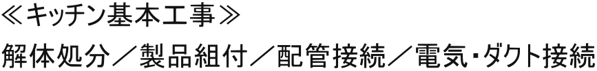 ≪キッチン基本工事≫ 解体処分／製品組付／配管接続／電気・ダクト接続