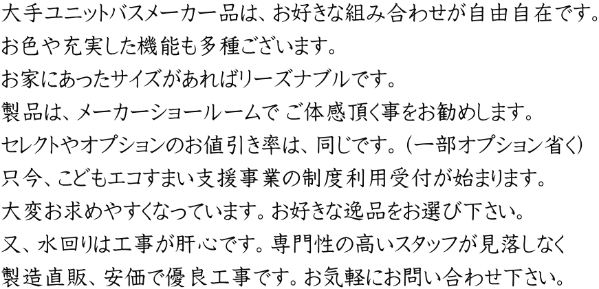 大手ユニットバスメーカー品は、お好きな組み合わせが自由自在です。 お色や充実した機能も多種ございます。 お家にあったサイズがあればリーズナブルです。 製品は、メーカーショールームで ご体感頂く事をお勧めします。 セレクトやオプションのお値引き率は、同じです。（一部オプション省く） 只今、こどもエコすまい支援事業の制度利用受付が始まります。 大変お求めやすくなっています。お好きな逸品をお選び下さい。 又、水回りは工事が肝心です。専門性の高いスタッフが見落しなく 製造直販、安価で優良工事です。お気軽にお問い合わせ下さい。