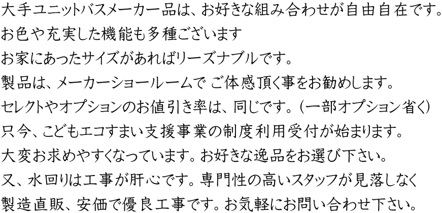 大手ユニットバスメーカー品は、お好きな組み合わせが自由自在です。 お色や充実した機能も多種ございます お家にあったサイズがあればリーズナブルです。 製品は、メーカーショールームで ご体感頂く事をお勧めします。 セレクトやオプションのお値引き率は、同じです。（一部オプション省く） 只今、こどもエコすまい支援事業の制度利用受付が始まります。 大変お求めやすくなっています。お好きな逸品をお選び下さい。 又、水回りは工事が肝心です。専門性の高いスタッフが見落しなく 製造直販、安価で優良工事です。お気軽にお問い合わせ下さい。
