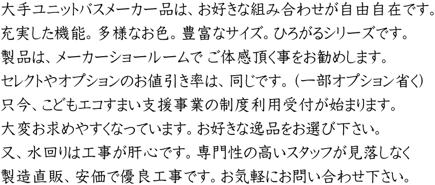 大手ユニットバスメーカー品は、お好きな組み合わせが自由自在です。 充実した機能。多様なお色。豊富なサイズ。ひろがるシリーズです。 製品は、メーカーショールームで ご体感頂く事をお勧めします。 セレクトやオプションのお値引き率は、同じです。（一部オプション省く） 只今、こどもエコすまい支援事業の制度利用受付が始まります。 大変お求めやすくなっています。お好きな逸品をお選び下さい。 又、水回りは工事が肝心です。専門性の高いスタッフが見落しなく 製造直販、安価で優良工事です。お気軽にお問い合わせ下さい。