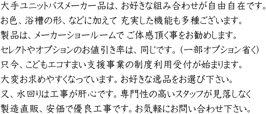 大手ユニットバスメーカー品は、お好きな組み合わせが自由自在です。 お色、浴槽の形、などに加えて 充実した機能も多種ございます。 製品は、メーカーショールームで ご体感頂く事をお勧めします。 セレクトやオプションのお値引き率は、同じです。（一部オプション省く） 只今、こどもエコすまい支援事業の制度利用受付が始まります。 大変お求めやすくなっています。お好きな逸品をお選び下さい。 又、水回りは工事が肝心です。専門性の高いスタッフが見落しなく 製造直販、安価で優良工事です。お気軽にお問い合わせ下さい。