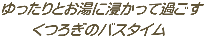 ゆったりとお湯に浸かって過ごす 　　くつろぎのバスタイム